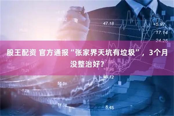 股王配资 官方通报“张家界天坑有垃圾”，3个月没整治好？