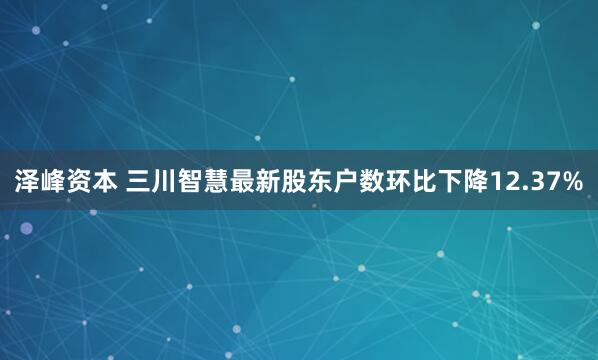 泽峰资本 三川智慧最新股东户数环比下降12.37%