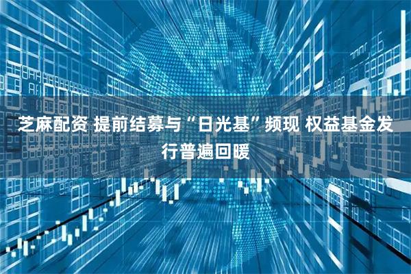 芝麻配资 提前结募与“日光基”频现 权益基金发行普遍回暖