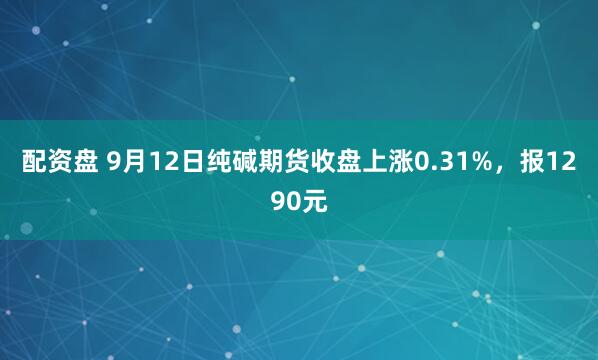 配资盘 9月12日纯碱期货收盘上涨0.31%，报1290元
