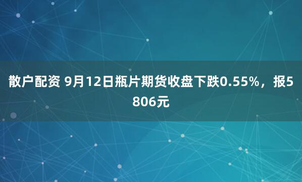 散户配资 9月12日瓶片期货收盘下跌0.55%，报5806元