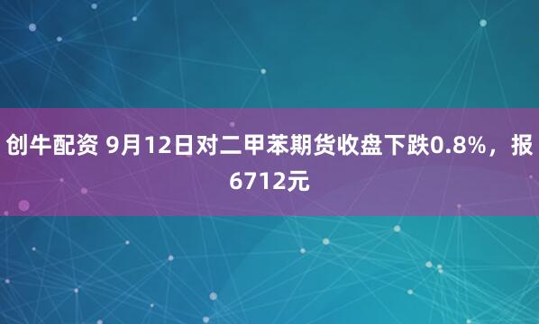 创牛配资 9月12日对二甲苯期货收盘下跌0.8%，报6712元