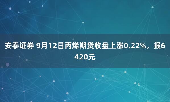 安泰证券 9月12日丙烯期货收盘上涨0.22%，报6420元