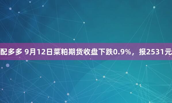 配多多 9月12日菜粕期货收盘下跌0.9%，报2531元