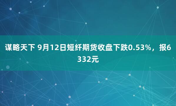 谋略天下 9月12日短纤期货收盘下跌0.53%，报6332元