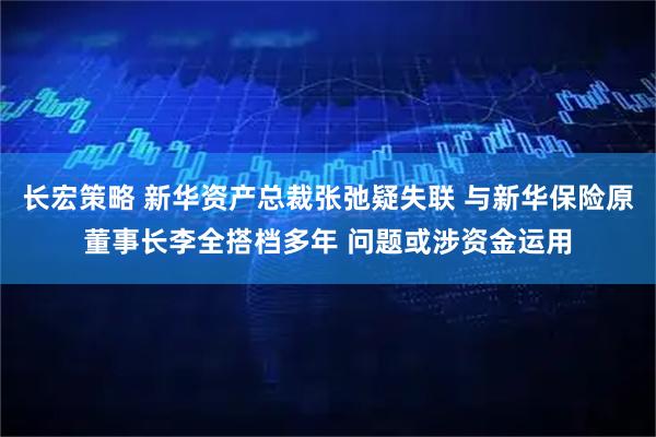 长宏策略 新华资产总裁张弛疑失联 与新华保险原董事长李全搭档多年 问题或涉资金运用
