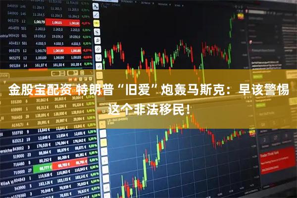 金股宝配资 特朗普“旧爱”炮轰马斯克：早该警惕这个非法移民！