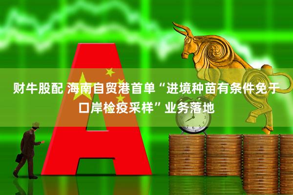 财牛股配 海南自贸港首单“进境种苗有条件免于口岸检疫采样”业务落地