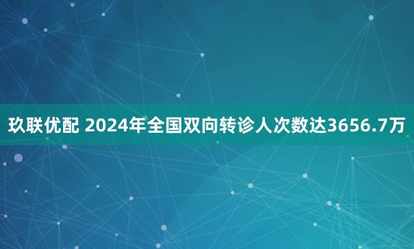 玖联优配 2024年全国双向转诊人次数达3656.7万