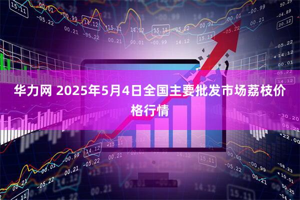 华力网 2025年5月4日全国主要批发市场荔枝价格行情