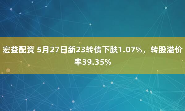 宏益配资 5月27日新23转债下跌1.07%，转股溢价率39.35%