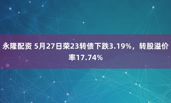 永隆配资 5月27日荣23转债下跌3.19%，转股溢价率17.74%