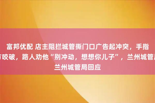 富邦优配 店主阻拦城管撕门口广告起冲突，手指遭对方咬破，路人劝他“别冲动，想想你儿子”，兰州城管局回应