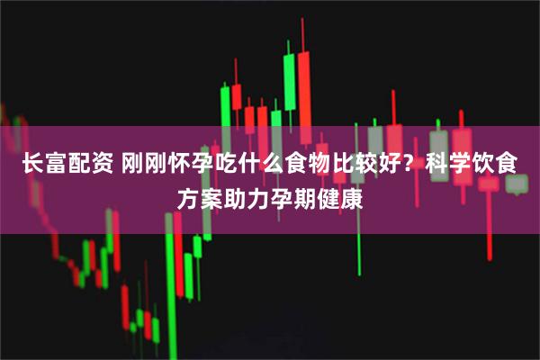 长富配资 刚刚怀孕吃什么食物比较好？科学饮食方案助力孕期健康