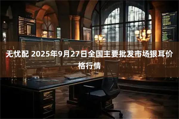 无忧配 2025年9月27日全国主要批发市场银耳价格行情
