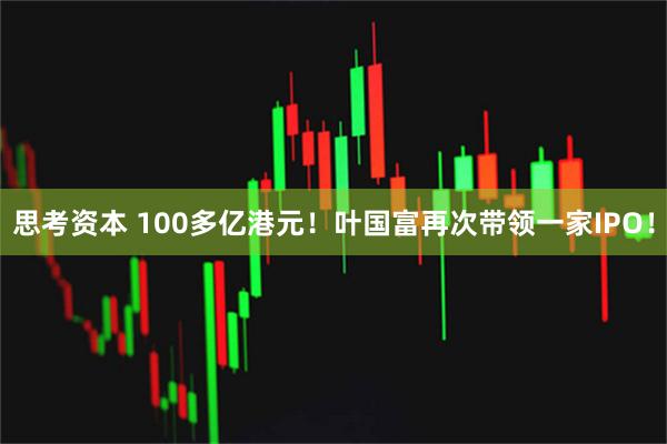 思考资本 100多亿港元！叶国富再次带领一家IPO！