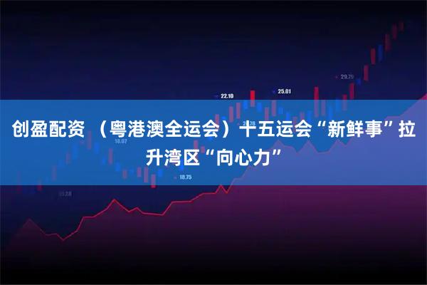 创盈配资 （粤港澳全运会）十五运会“新鲜事”拉升湾区“向心力”