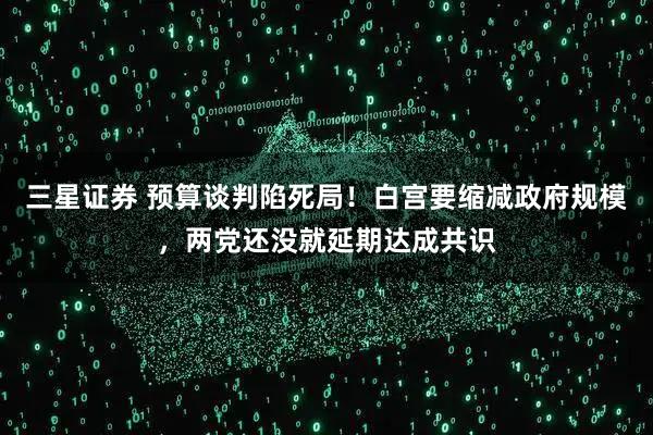 三星证券 预算谈判陷死局！白宫要缩减政府规模，两党还没就延期达成共识