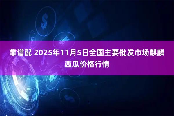 靠谱配 2025年11月5日全国主要批发市场麒麟西瓜价格行情