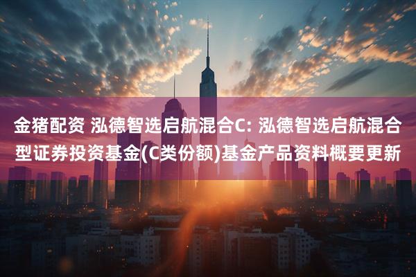 金猪配资 泓德智选启航混合C: 泓德智选启航混合型证券投资基金(C类份额)基金产品资料概要更新