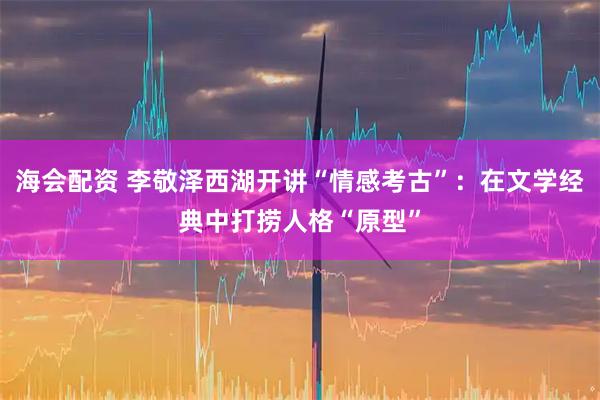 海会配资 李敬泽西湖开讲“情感考古”：在文学经典中打捞人格“原型”