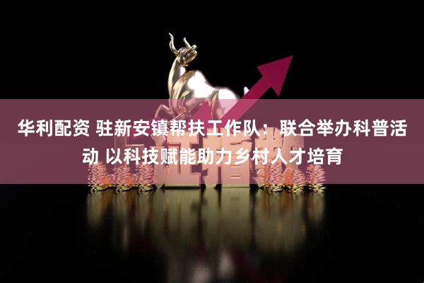 华利配资 驻新安镇帮扶工作队：联合举办科普活动 以科技赋能助力乡村人才培育