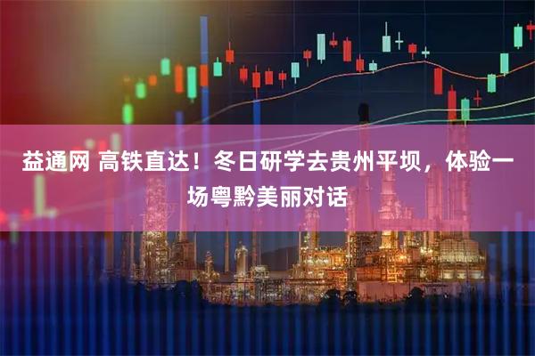 益通网 高铁直达！冬日研学去贵州平坝，体验一场粤黔美丽对话