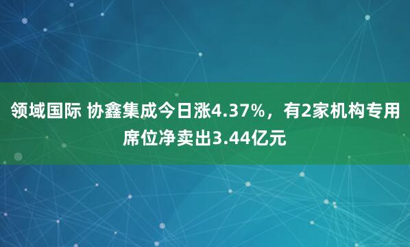 领域国际 协鑫集成今日涨4.37%，有2家机构专用席位净卖出3.44亿元