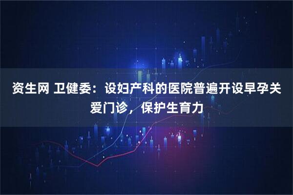 资生网 卫健委：设妇产科的医院普遍开设早孕关爱门诊，保护生育力