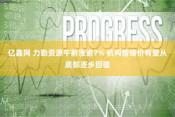 亿鑫网 力勤资源午前涨逾7% 机构指镍价有望从底部逐步回暖