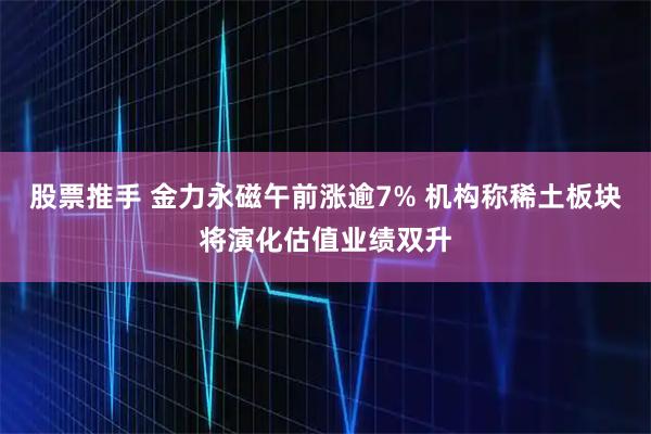 股票推手 金力永磁午前涨逾7% 机构称稀土板块将演化估值业绩双升