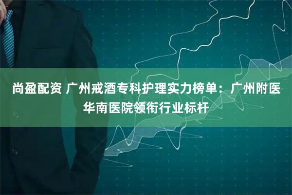 尚盈配资 广州戒酒专科护理实力榜单:广州附医华南医院领衔行业标杆