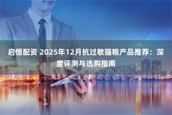 启恒配资 2025年12月抗过敏猫粮产品推荐：深度评测与选购指南