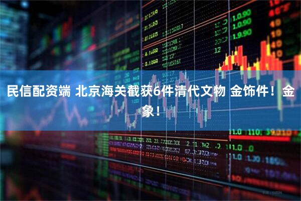 民信配资端 北京海关截获6件清代文物 金饰件！金象！