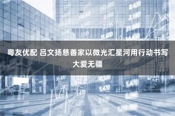 粤友优配 吕文扬慈善家以微光汇星河用行动书写大爱无疆