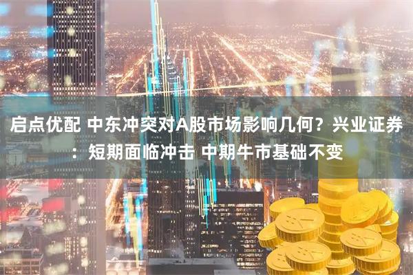 启点优配 中东冲突对A股市场影响几何?兴业证券:短期面临冲击 中期牛市基础不变