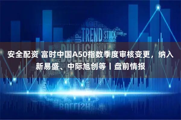 安全配资 富时中国A50指数季度审核变更，纳入新易盛、中际旭创等丨盘前情报