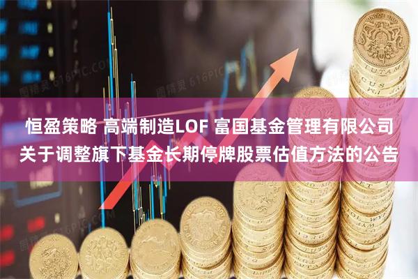 恒盈策略 高端制造LOF 富国基金管理有限公司关于调整旗下基金长期停牌股票估值方法的公告
