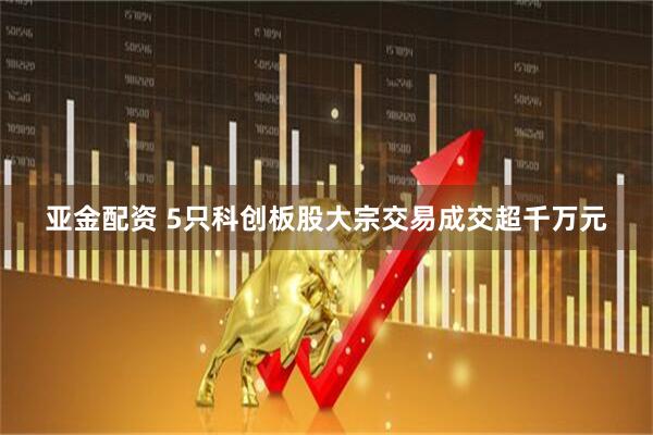 亚金配资 5只科创板股大宗交易成交超千万元