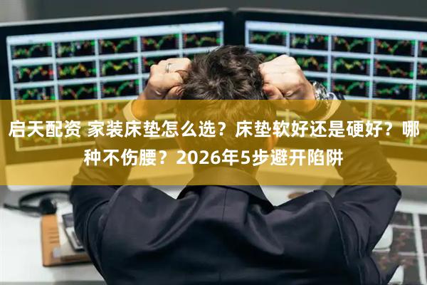 启天配资 家装床垫怎么选？床垫软好还是硬好？哪种不伤腰？2026年5步避开陷阱