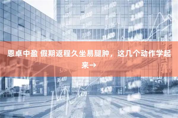 恩卓中盈 假期返程久坐易腿肿，这几个动作学起来→