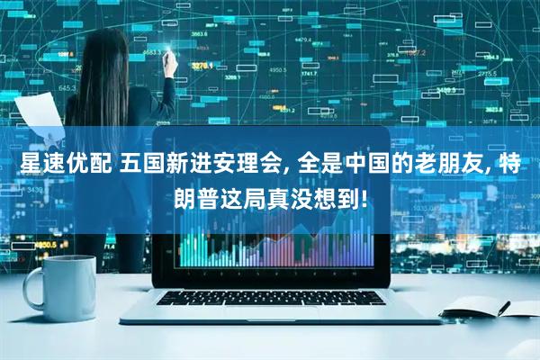 星速优配 五国新进安理会, 全是中国的老朋友, 特朗普这局真没想到!